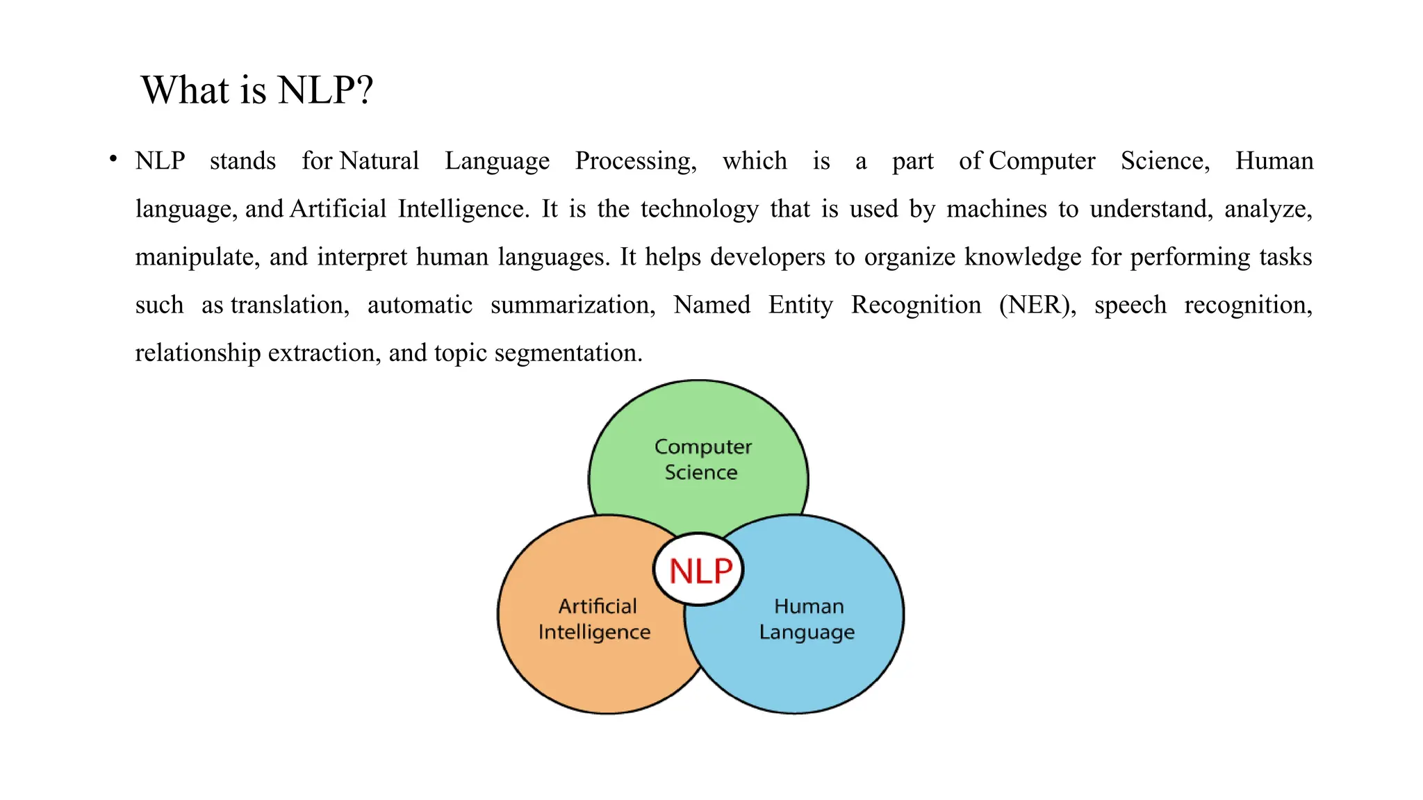 What is NLP?
• NLP stands for Natural Language Processing, which is a part of Computer Science, Human
language, and Artificial Intelligence. It is the technology that is used by machines to understand, analyze,
manipulate, and interpret human languages. It helps developers to organize knowledge for performing tasks
such as translation, automatic summarization, Named Entity Recognition (NER), speech recognition,
relationship extraction, and topic segmentation.
 