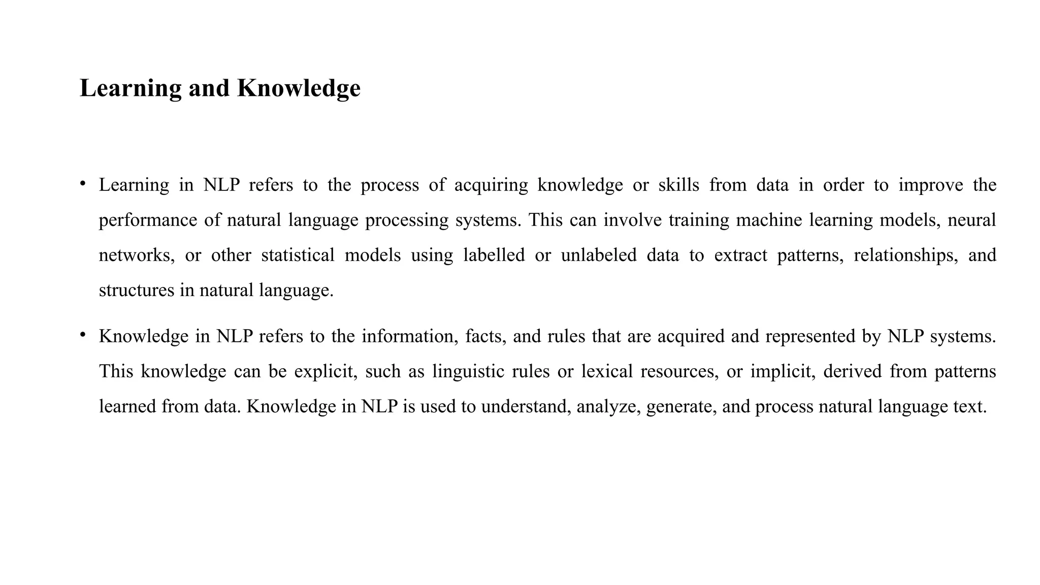 Learning and Knowledge
• Learning in NLP refers to the process of acquiring knowledge or skills from data in order to improve the
performance of natural language processing systems. This can involve training machine learning models, neural
networks, or other statistical models using labelled or unlabeled data to extract patterns, relationships, and
structures in natural language.
• Knowledge in NLP refers to the information, facts, and rules that are acquired and represented by NLP systems.
This knowledge can be explicit, such as linguistic rules or lexical resources, or implicit, derived from patterns
learned from data. Knowledge in NLP is used to understand, analyze, generate, and process natural language text.
 