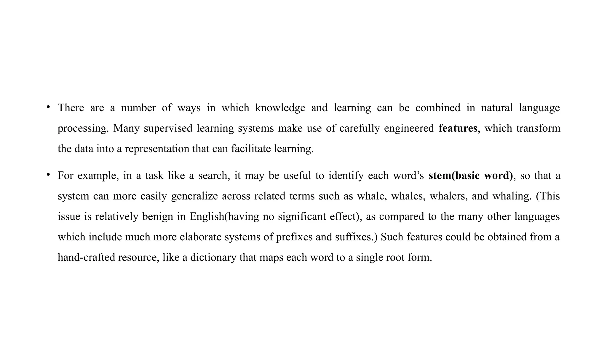 • There are a number of ways in which knowledge and learning can be combined in natural language
processing. Many supervised learning systems make use of carefully engineered features, which transform
the data into a representation that can facilitate learning.
• For example, in a task like a search, it may be useful to identify each word’s stem(basic word), so that a
system can more easily generalize across related terms such as whale, whales, whalers, and whaling. (This
issue is relatively benign in English(having no significant effect), as compared to the many other languages
which include much more elaborate systems of prefixes and suffixes.) Such features could be obtained from a
hand-crafted resource, like a dictionary that maps each word to a single root form.
 