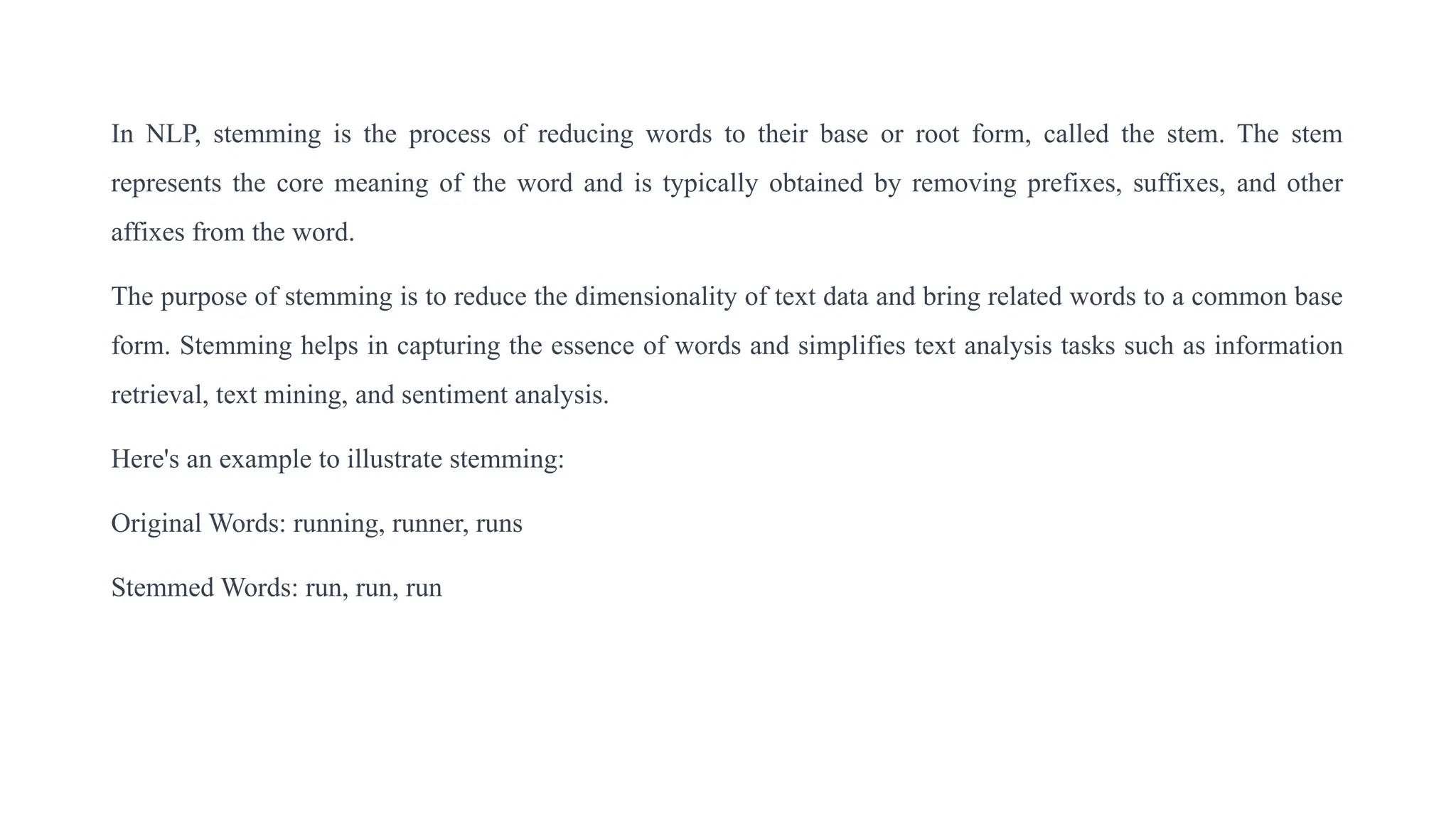 In NLP, stemming is the process of reducing words to their base or root form, called the stem. The stem
represents the core meaning of the word and is typically obtained by removing prefixes, suffixes, and other
affixes from the word.
The purpose of stemming is to reduce the dimensionality of text data and bring related words to a common base
form. Stemming helps in capturing the essence of words and simplifies text analysis tasks such as information
retrieval, text mining, and sentiment analysis.
Here's an example to illustrate stemming:
Original Words: running, runner, runs
Stemmed Words: run, run, run
 