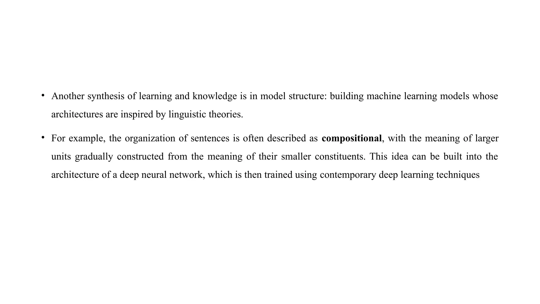 • Another synthesis of learning and knowledge is in model structure: building machine learning models whose
architectures are inspired by linguistic theories.
• For example, the organization of sentences is often described as compositional, with the meaning of larger
units gradually constructed from the meaning of their smaller constituents. This idea can be built into the
architecture of a deep neural network, which is then trained using contemporary deep learning techniques
 