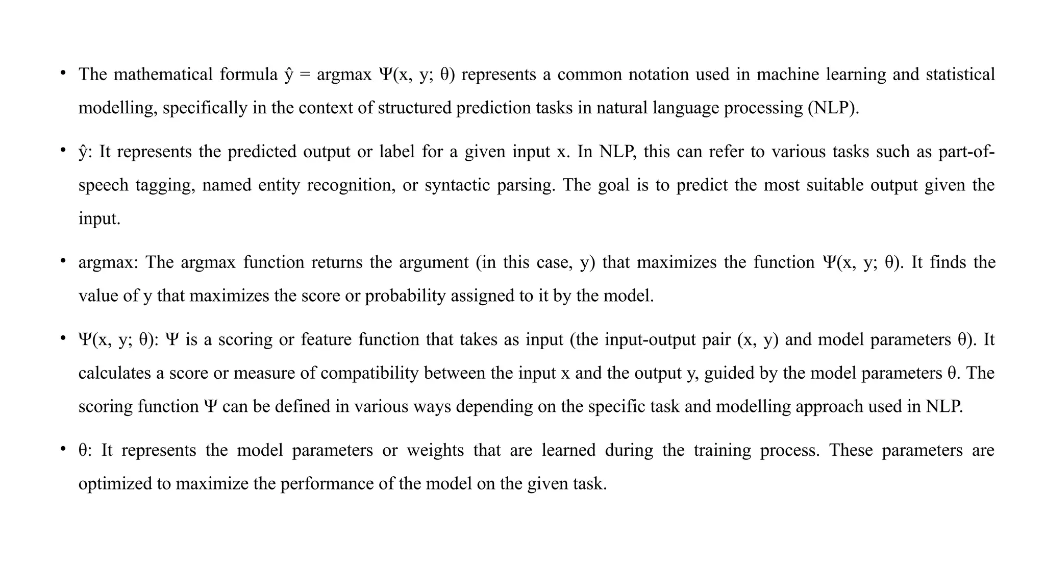 • The mathematical formula ŷ = argmax Ψ(x, y; θ) represents a common notation used in machine learning and statistical
modelling, specifically in the context of structured prediction tasks in natural language processing (NLP).
• ŷ: It represents the predicted output or label for a given input x. In NLP, this can refer to various tasks such as part-of-
speech tagging, named entity recognition, or syntactic parsing. The goal is to predict the most suitable output given the
input.
• argmax: The argmax function returns the argument (in this case, y) that maximizes the function Ψ(x, y; θ). It finds the
value of y that maximizes the score or probability assigned to it by the model.
• Ψ(x, y; θ): Ψ is a scoring or feature function that takes as input (the input-output pair (x, y) and model parameters θ). It
calculates a score or measure of compatibility between the input x and the output y, guided by the model parameters θ. The
scoring function Ψ can be defined in various ways depending on the specific task and modelling approach used in NLP.
• θ: It represents the model parameters or weights that are learned during the training process. These parameters are
optimized to maximize the performance of the model on the given task.
 