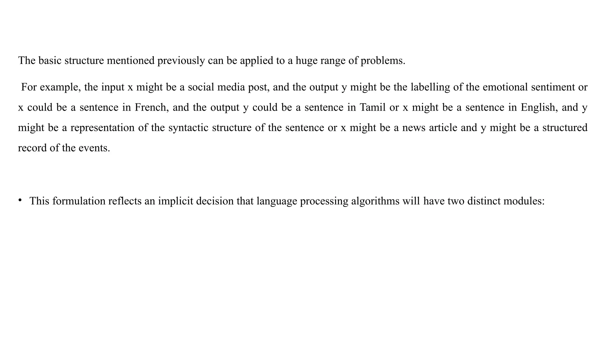 The basic structure mentioned previously can be applied to a huge range of problems.
For example, the input x might be a social media post, and the output y might be the labelling of the emotional sentiment or
x could be a sentence in French, and the output y could be a sentence in Tamil or x might be a sentence in English, and y
might be a representation of the syntactic structure of the sentence or x might be a news article and y might be a structured
record of the events.
• This formulation reflects an implicit decision that language processing algorithms will have two distinct modules:
 
