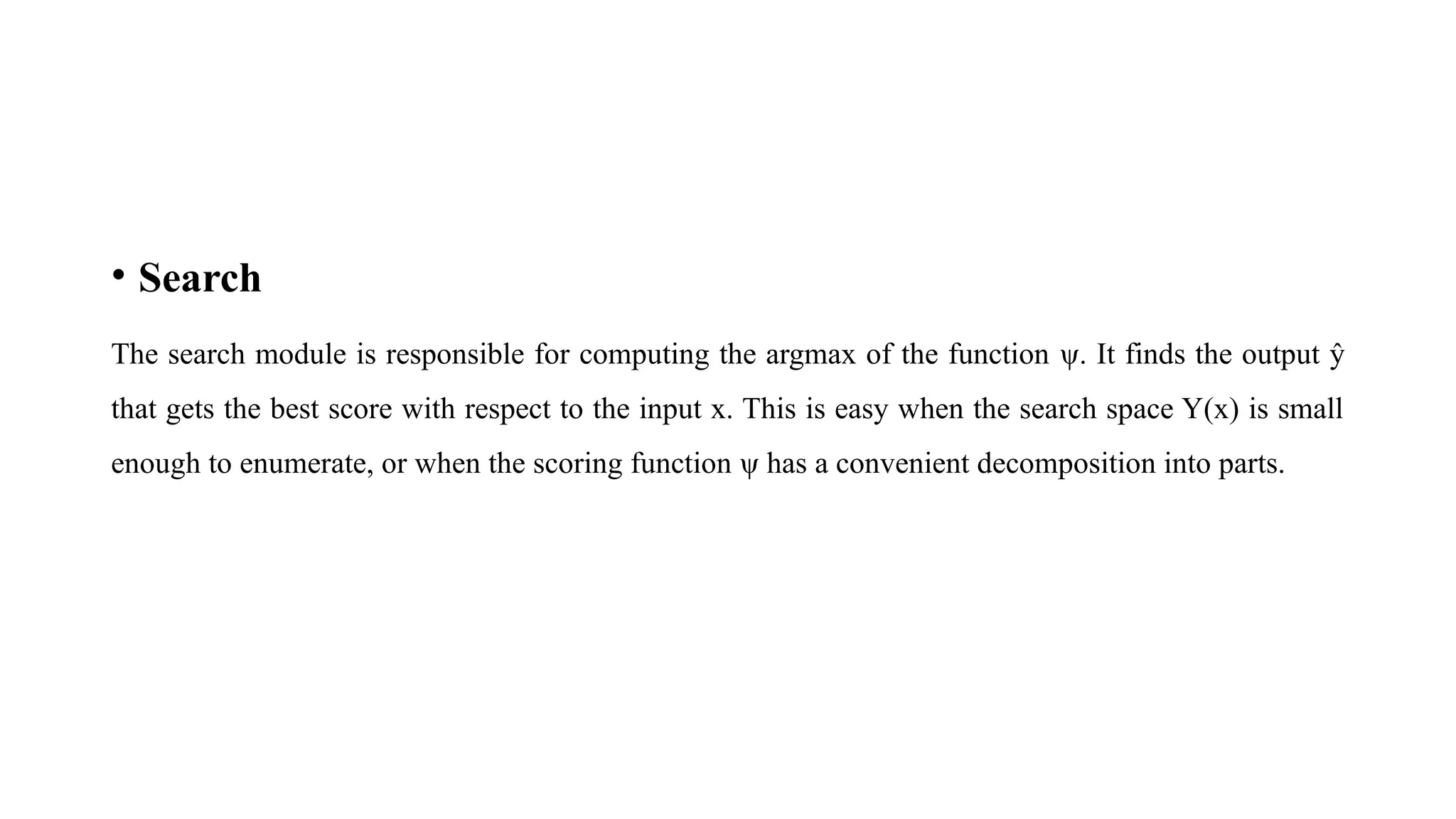 • Search
The search module is responsible for computing the argmax of the function ψ. It finds the output ŷ
that gets the best score with respect to the input x. This is easy when the search space Y(x) is small
enough to enumerate, or when the scoring function ψ has a convenient decomposition into parts.
 