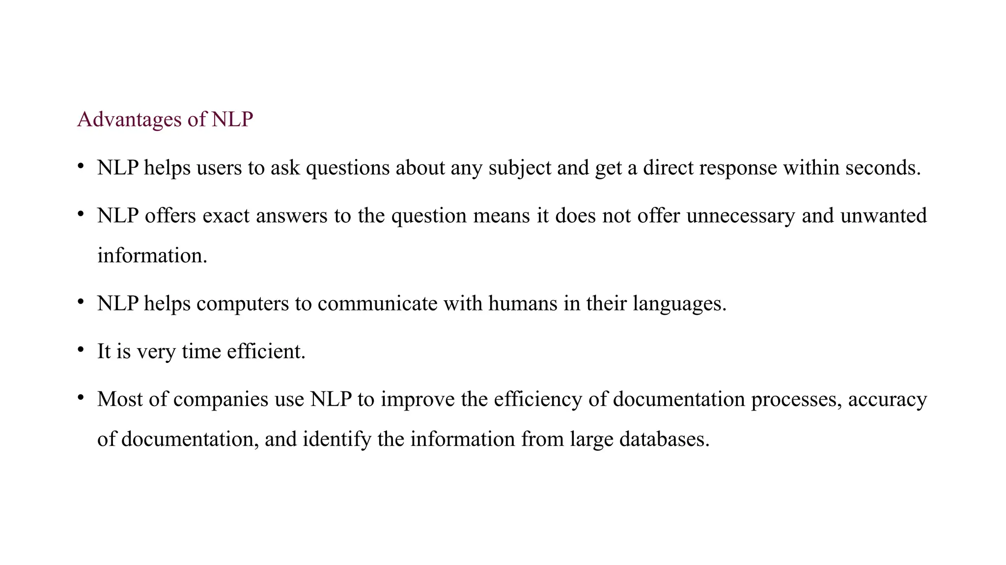 Advantages of NLP
• NLP helps users to ask questions about any subject and get a direct response within seconds.
• NLP offers exact answers to the question means it does not offer unnecessary and unwanted
information.
• NLP helps computers to communicate with humans in their languages.
• It is very time efficient.
• Most of companies use NLP to improve the efficiency of documentation processes, accuracy
of documentation, and identify the information from large databases.
 