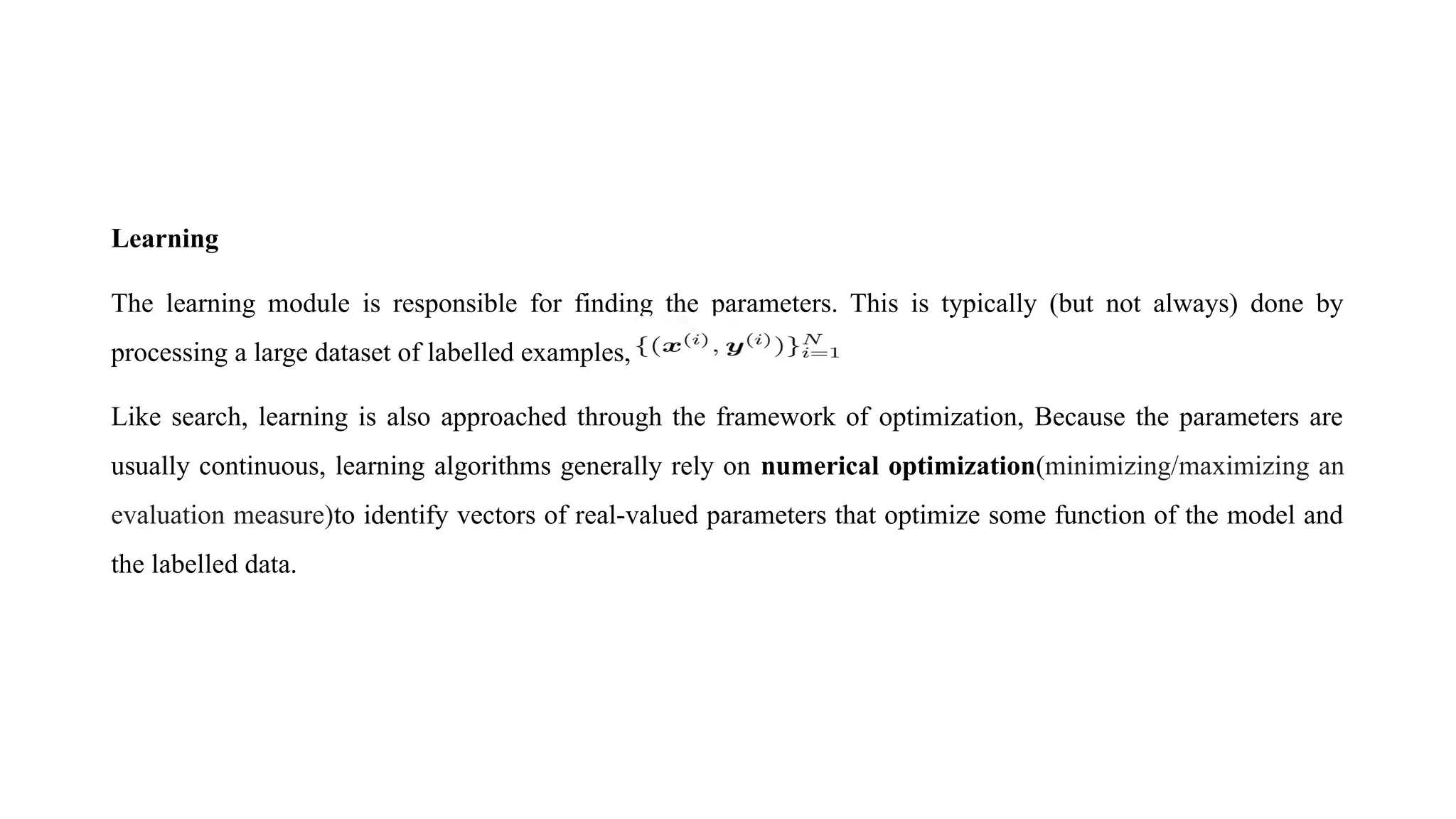 Learning
The learning module is responsible for finding the parameters. This is typically (but not always) done by
processing a large dataset of labelled examples,
Like search, learning is also approached through the framework of optimization, Because the parameters are
usually continuous, learning algorithms generally rely on numerical optimization(minimizing/maximizing an
evaluation measure)to identify vectors of real-valued parameters that optimize some function of the model and
the labelled data.
 