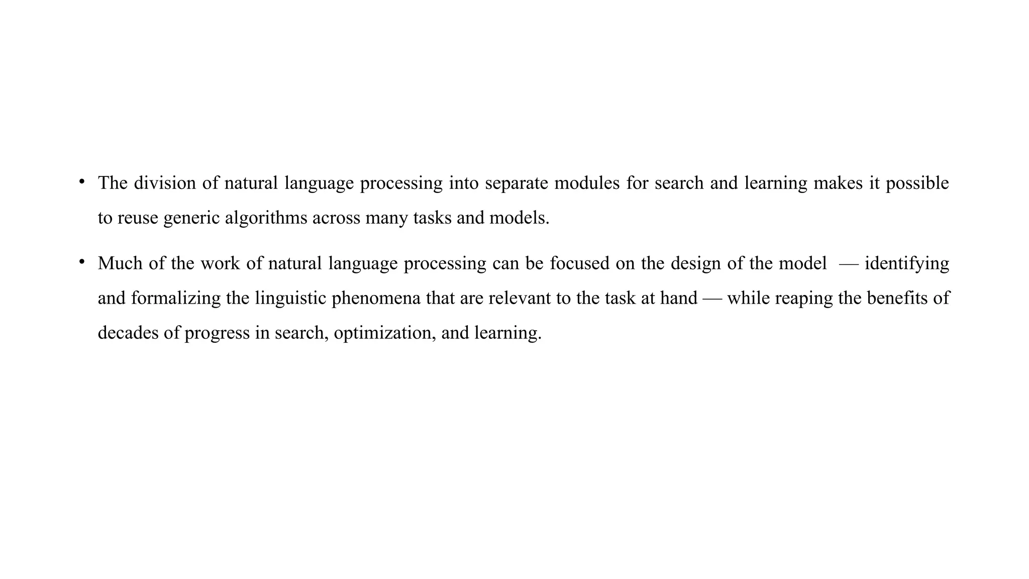 • The division of natural language processing into separate modules for search and learning makes it possible
to reuse generic algorithms across many tasks and models.
• Much of the work of natural language processing can be focused on the design of the model — identifying
and formalizing the linguistic phenomena that are relevant to the task at hand — while reaping the benefits of
decades of progress in search, optimization, and learning.
 