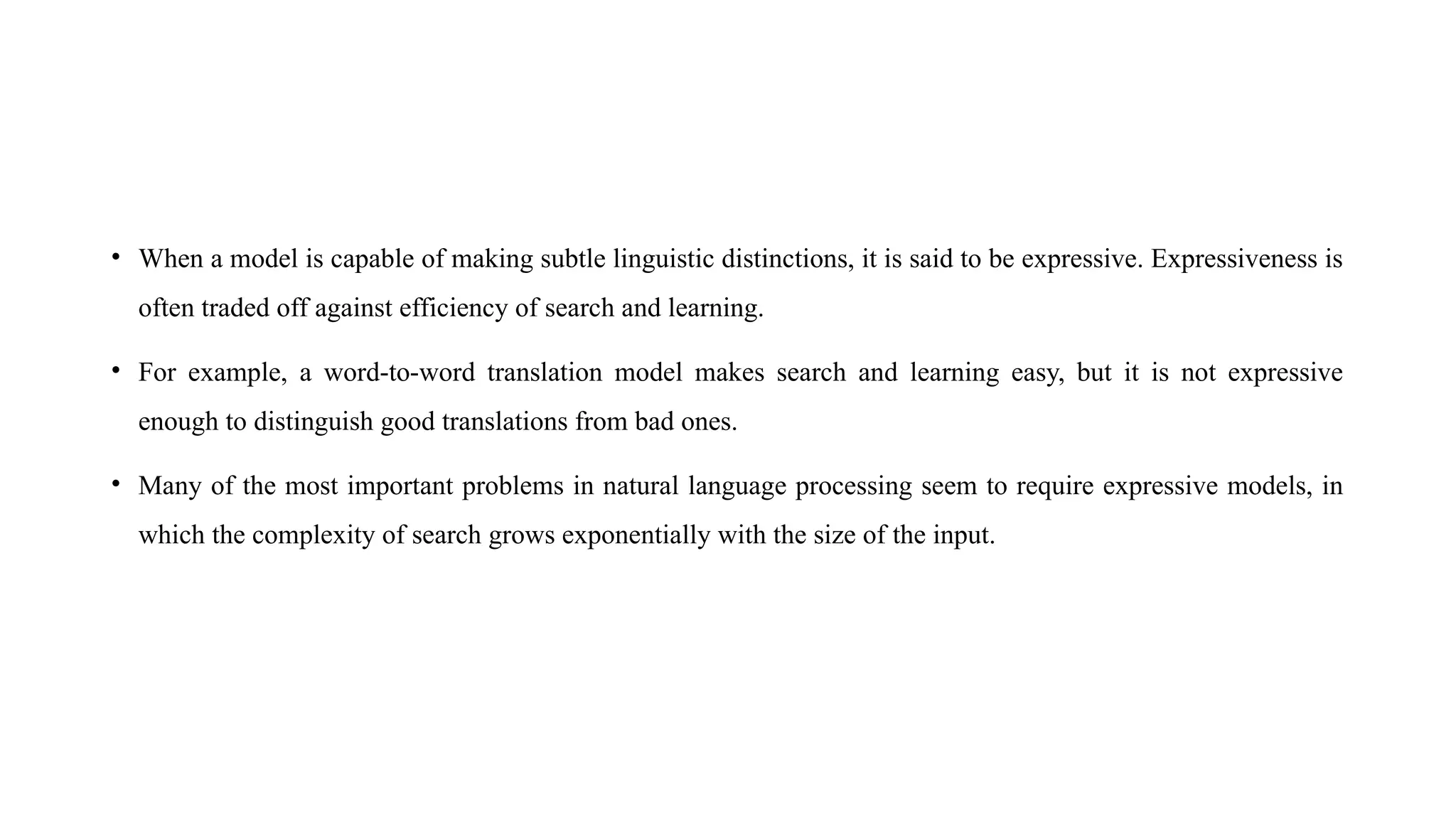 • When a model is capable of making subtle linguistic distinctions, it is said to be expressive. Expressiveness is
often traded off against efficiency of search and learning.
• For example, a word-to-word translation model makes search and learning easy, but it is not expressive
enough to distinguish good translations from bad ones.
• Many of the most important problems in natural language processing seem to require expressive models, in
which the complexity of search grows exponentially with the size of the input.
 