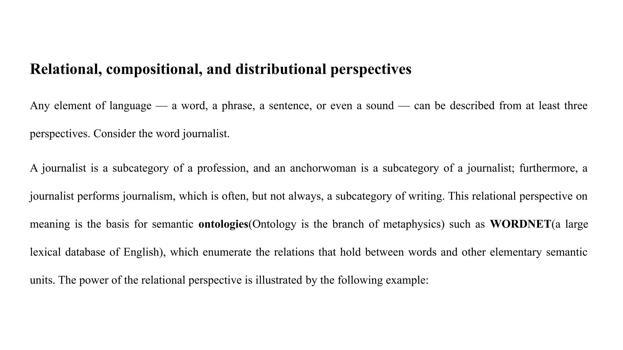 Relational, compositional, and distributional perspectives
Any element of language — a word, a phrase, a sentence, or even a sound — can be described from at least three
perspectives. Consider the word journalist.
A journalist is a subcategory of a profession, and an anchorwoman is a subcategory of a journalist; furthermore, a
journalist performs journalism, which is often, but not always, a subcategory of writing. This relational perspective on
meaning is the basis for semantic ontologies(Ontology is the branch of metaphysics) such as WORDNET(a large
lexical database of English), which enumerate the relations that hold between words and other elementary semantic
units. The power of the relational perspective is illustrated by the following example:
 