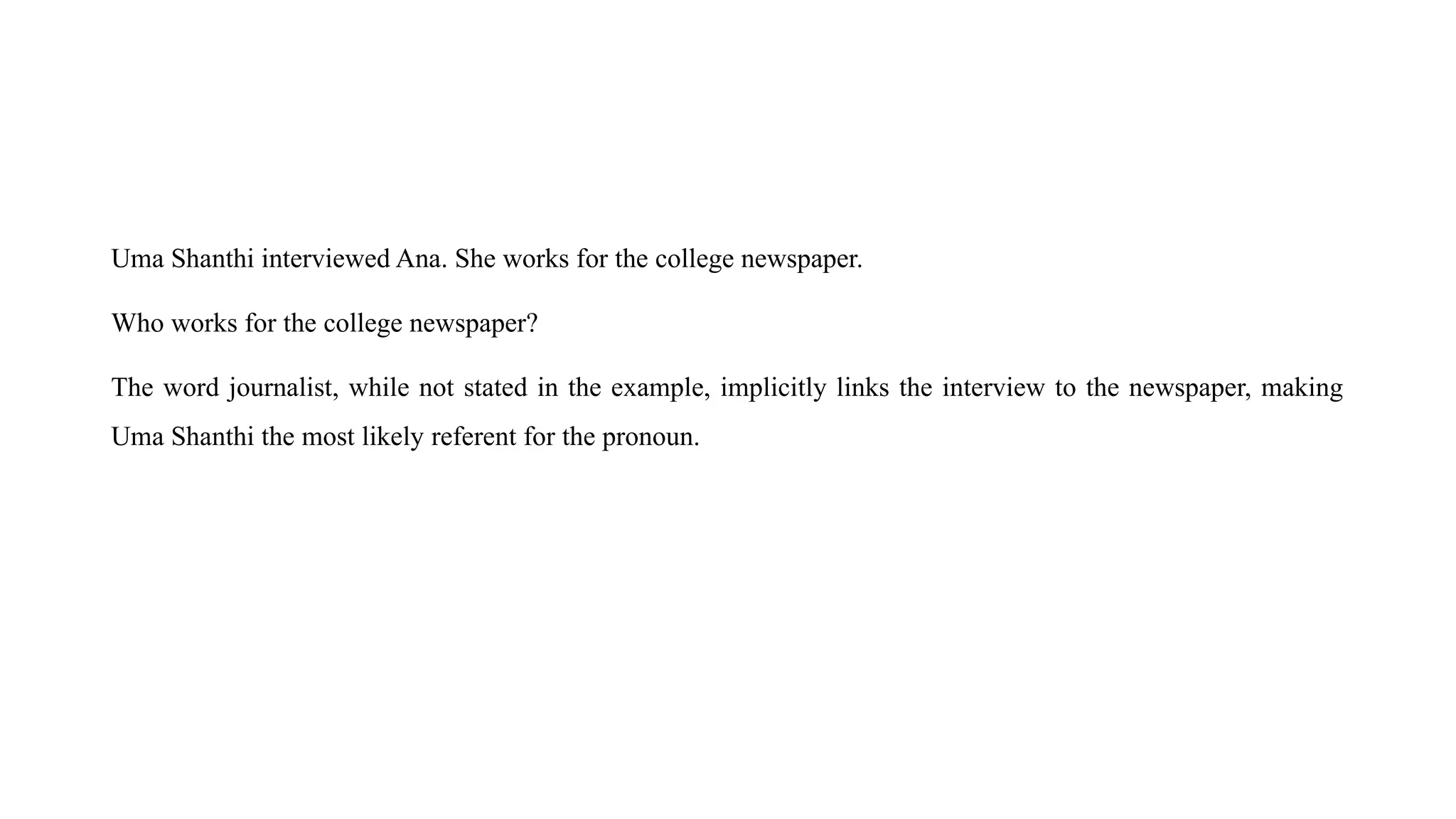 Uma Shanthi interviewed Ana. She works for the college newspaper.
Who works for the college newspaper?
The word journalist, while not stated in the example, implicitly links the interview to the newspaper, making
Uma Shanthi the most likely referent for the pronoun.
 
