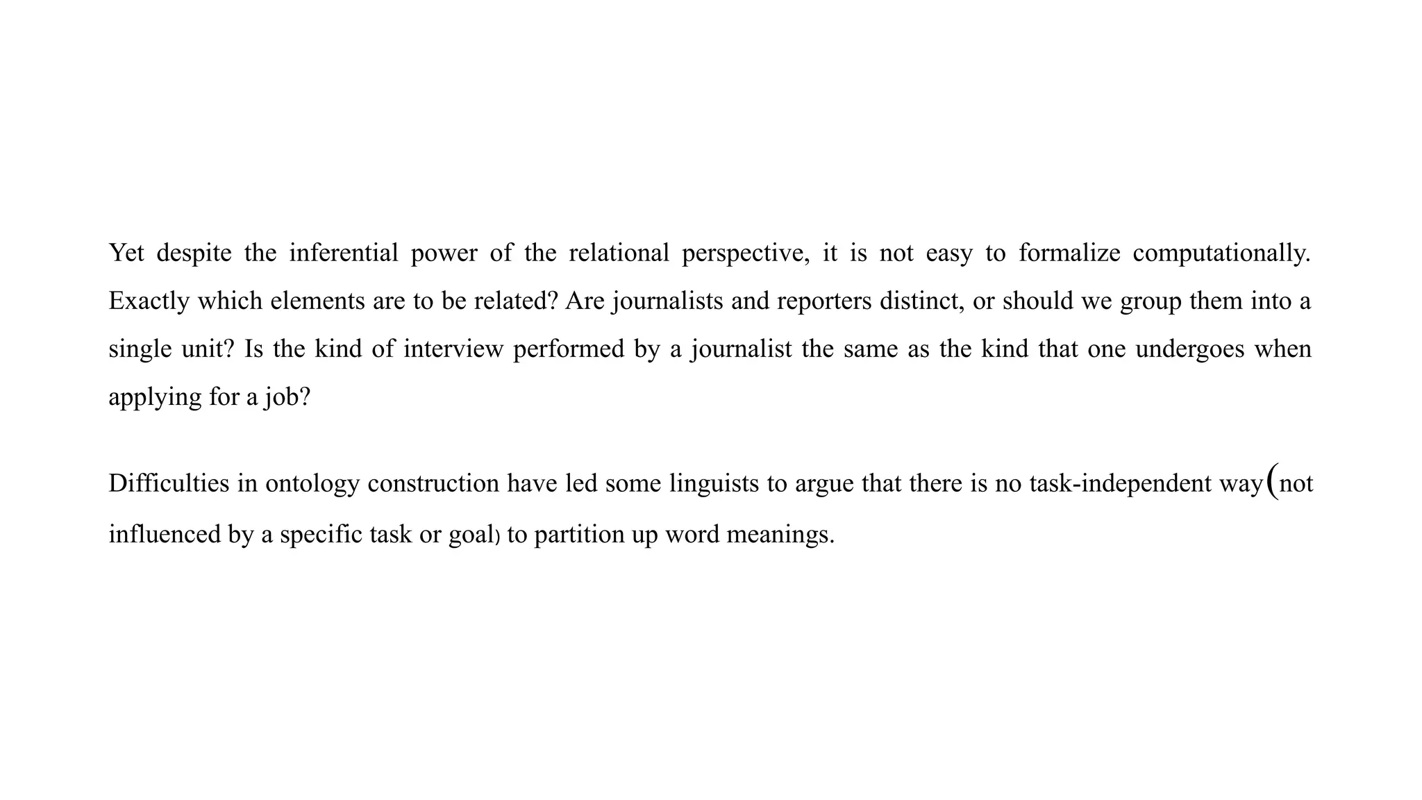 Yet despite the inferential power of the relational perspective, it is not easy to formalize computationally.
Exactly which elements are to be related? Are journalists and reporters distinct, or should we group them into a
single unit? Is the kind of interview performed by a journalist the same as the kind that one undergoes when
applying for a job?
Difficulties in ontology construction have led some linguists to argue that there is no task-independent way(not
influenced by a specific task or goal) to partition up word meanings.
 