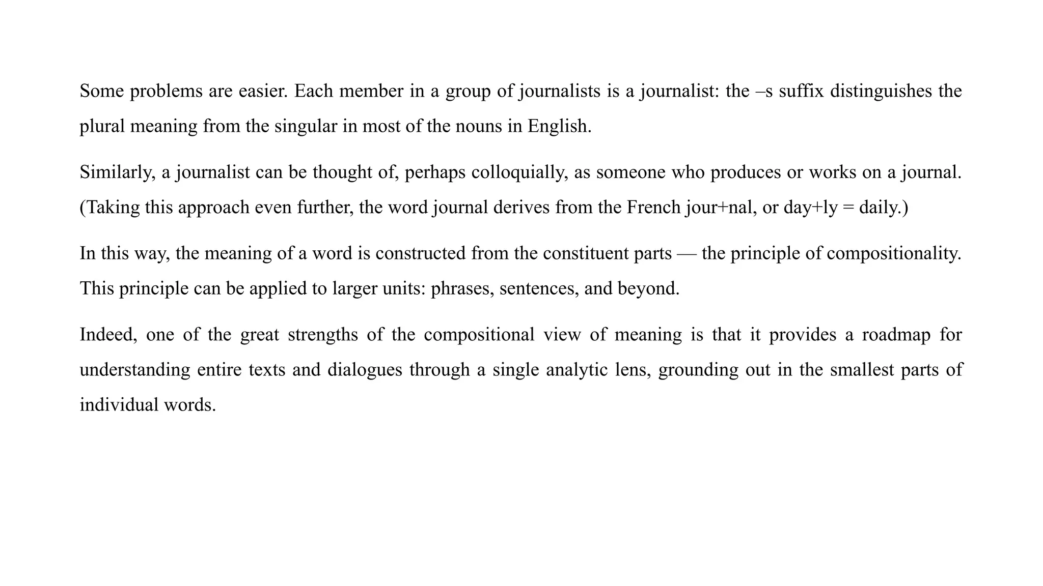 Some problems are easier. Each member in a group of journalists is a journalist: the –s suffix distinguishes the
plural meaning from the singular in most of the nouns in English.
Similarly, a journalist can be thought of, perhaps colloquially, as someone who produces or works on a journal.
(Taking this approach even further, the word journal derives from the French jour+nal, or day+ly = daily.)
In this way, the meaning of a word is constructed from the constituent parts — the principle of compositionality.
This principle can be applied to larger units: phrases, sentences, and beyond.
Indeed, one of the great strengths of the compositional view of meaning is that it provides a roadmap for
understanding entire texts and dialogues through a single analytic lens, grounding out in the smallest parts of
individual words.
 
