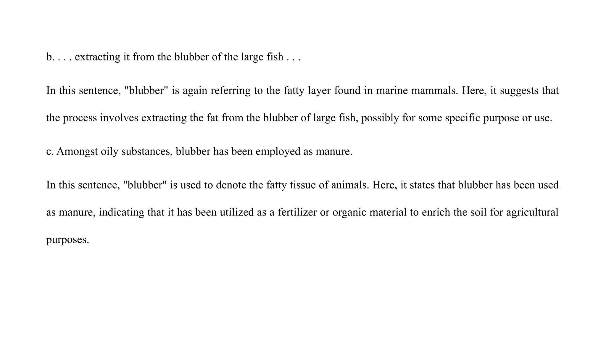 b. . . . extracting it from the blubber of the large fish . . .
In this sentence, "blubber" is again referring to the fatty layer found in marine mammals. Here, it suggests that
the process involves extracting the fat from the blubber of large fish, possibly for some specific purpose or use.
c. Amongst oily substances, blubber has been employed as manure.
In this sentence, "blubber" is used to denote the fatty tissue of animals. Here, it states that blubber has been used
as manure, indicating that it has been utilized as a fertilizer or organic material to enrich the soil for agricultural
purposes.
 