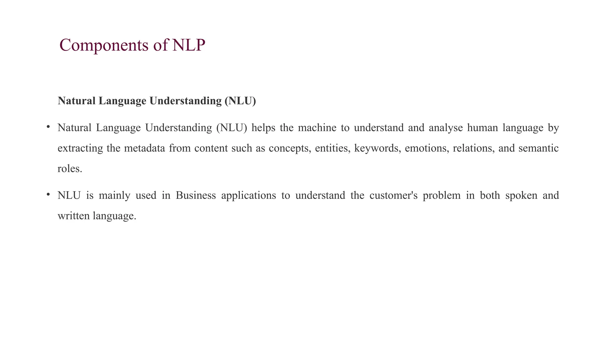 Components of NLP
Natural Language Understanding (NLU)
• Natural Language Understanding (NLU) helps the machine to understand and analyse human language by
extracting the metadata from content such as concepts, entities, keywords, emotions, relations, and semantic
roles.
• NLU is mainly used in Business applications to understand the customer's problem in both spoken and
written language.
 