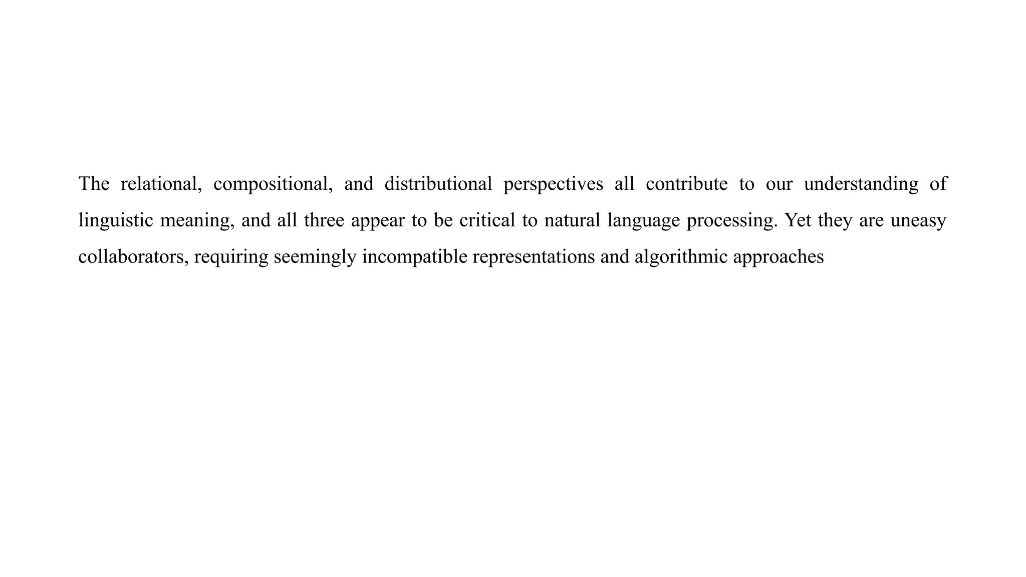 The relational, compositional, and distributional perspectives all contribute to our understanding of
linguistic meaning, and all three appear to be critical to natural language processing. Yet they are uneasy
collaborators, requiring seemingly incompatible representations and algorithmic approaches
 