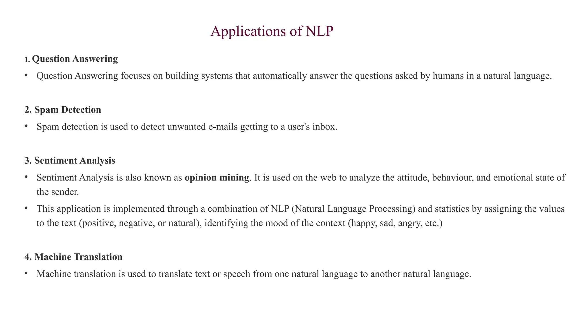 Applications of NLP
1. Question Answering
• Question Answering focuses on building systems that automatically answer the questions asked by humans in a natural language.
2. Spam Detection
• Spam detection is used to detect unwanted e-mails getting to a user's inbox.
3. Sentiment Analysis
• Sentiment Analysis is also known as opinion mining. It is used on the web to analyze the attitude, behaviour, and emotional state of
the sender.
• This application is implemented through a combination of NLP (Natural Language Processing) and statistics by assigning the values
to the text (positive, negative, or natural), identifying the mood of the context (happy, sad, angry, etc.)
4. Machine Translation
• Machine translation is used to translate text or speech from one natural language to another natural language.
 