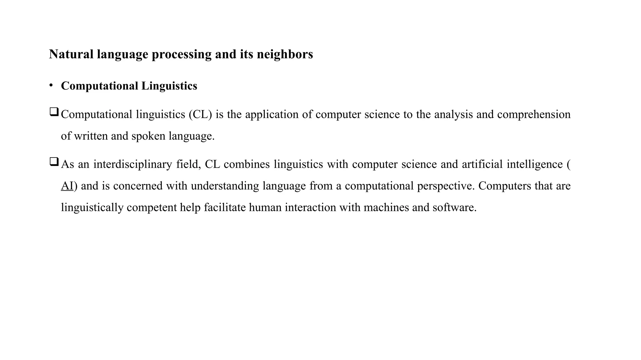 Natural language processing and its neighbors
• Computational Linguistics
Computational linguistics (CL) is the application of computer science to the analysis and comprehension
of written and spoken language.
As an interdisciplinary field, CL combines linguistics with computer science and artificial intelligence (
AI) and is concerned with understanding language from a computational perspective. Computers that are
linguistically competent help facilitate human interaction with machines and software.
 