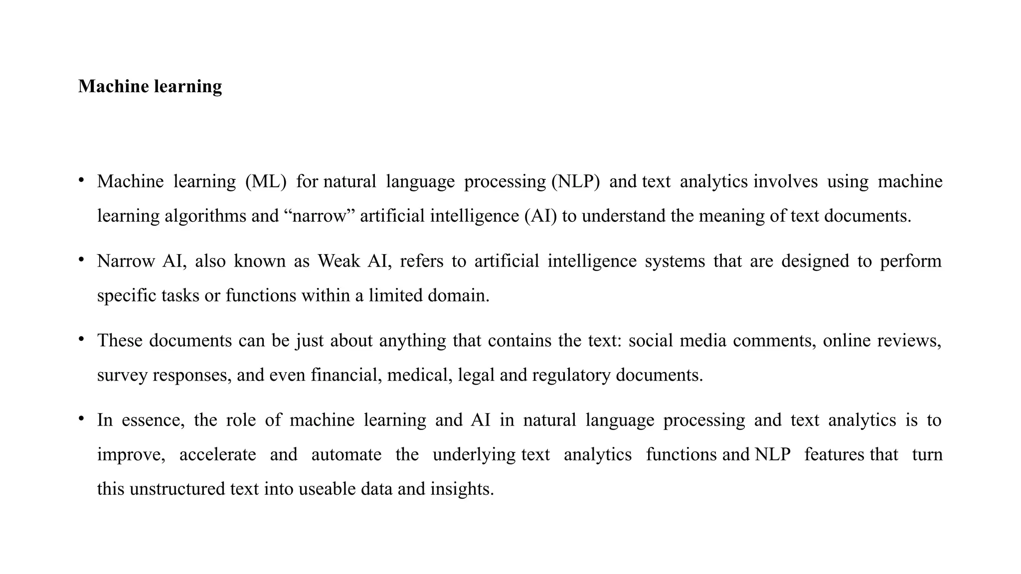 Machine learning
• Machine learning (ML) for natural language processing (NLP) and text analytics involves using machine
learning algorithms and “narrow” artificial intelligence (AI) to understand the meaning of text documents.
• Narrow AI, also known as Weak AI, refers to artificial intelligence systems that are designed to perform
specific tasks or functions within a limited domain.
• These documents can be just about anything that contains the text: social media comments, online reviews,
survey responses, and even financial, medical, legal and regulatory documents.
• In essence, the role of machine learning and AI in natural language processing and text analytics is to
improve, accelerate and automate the underlying text analytics functions and NLP features that turn
this unstructured text into useable data and insights.
 