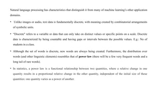 Natural language processing has characteristics that distinguish it from many of machine learning’s other application
domains.
• Unlike images or audio, text data is fundamentally discrete, with meaning created by combinatorial arrangements
of symbolic units.
• “Discrete" refers to a variable or data that can only take on distinct values or specific points on a scale. Discrete
data is characterized by being countable and having gaps or intervals between the possible values. E.g.: No of
students in a class.
• Although the set of words is discrete, new words are always being created. Furthermore, the distribution over
words (and other linguistic elements) resembles that of power law (there will be a few very frequent words and a
long tail of rare words).
• In statistics, a power law is a functional relationship between two quantities, where a relative change in one
quantity results in a proportional relative change in the other quantity, independent of the initial size of those
quantities: one quantity varies as a power of another.
 