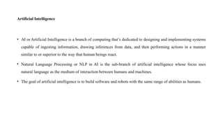 Artificial Intelligence
• AI or Artificial Intelligence is a branch of computing that’s dedicated to designing and implementing systems
capable of ingesting information, drawing inferences from data, and then performing actions in a manner
similar to or superior to the way that human beings react.
• Natural Language Processing or NLP in AI is the sub-branch of artificial intelligence whose focus uses
natural language as the medium of interaction between humans and machines.
• The goal of artificial intelligence is to build software and robots with the same range of abilities as humans.
 