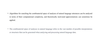 • Algorithms for searching the combinatorial space of analyses of natural language utterances can be analyzed
in terms of their computational complexity, and theoretically motivated approximations can sometimes be
applied.
• The combinatorial space of analyses in natural language refers to the vast number of possible interpretations
or structures that can be generated when analyzing and processing natural language data.
 