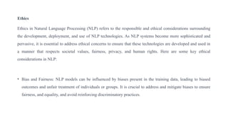 Ethics
Ethics in Natural Language Processing (NLP) refers to the responsible and ethical considerations surrounding
the development, deployment, and use of NLP technologies. As NLP systems become more sophisticated and
pervasive, it is essential to address ethical concerns to ensure that these technologies are developed and used in
a manner that respects societal values, fairness, privacy, and human rights. Here are some key ethical
considerations in NLP:
• Bias and Fairness: NLP models can be influenced by biases present in the training data, leading to biased
outcomes and unfair treatment of individuals or groups. It is crucial to address and mitigate biases to ensure
fairness, and equality, and avoid reinforcing discriminatory practices.
 