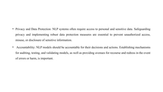 • Privacy and Data Protection: NLP systems often require access to personal and sensitive data. Safeguarding
privacy and implementing robust data protection measures are essential to prevent unauthorized access,
misuse, or disclosure of sensitive information.
• Accountability: NLP models should be accountable for their decisions and actions. Establishing mechanisms
for auditing, testing, and validating models, as well as providing avenues for recourse and redress in the event
of errors or harm, is important.
 