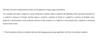 The basic structure mentioned previously can be applied to a huge range of problems.
For example, the input x might be a social media post, and the output y might be the labelling of the emotional sentiment or
x could be a sentence in French, and the output y could be a sentence in Tamil or x might be a sentence in English, and y
might be a representation of the syntactic structure of the sentence or x might be a news article and y might be a structured
record of the events.
• This formulation reflects an implicit decision that language processing algorithms will have two distinct modules:
 