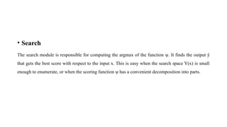 • Search
The search module is responsible for computing the argmax of the function ψ. It finds the output ŷ
that gets the best score with respect to the input x. This is easy when the search space Y(x) is small
enough to enumerate, or when the scoring function ψ has a convenient decomposition into parts.
 