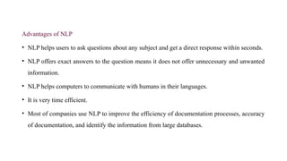 Advantages of NLP
• NLP helps users to ask questions about any subject and get a direct response within seconds.
• NLP offers exact answers to the question means it does not offer unnecessary and unwanted
information.
• NLP helps computers to communicate with humans in their languages.
• It is very time efficient.
• Most of companies use NLP to improve the efficiency of documentation processes, accuracy
of documentation, and identify the information from large databases.
 