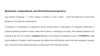 Relational, compositional, and distributional perspectives
Any element of language — a word, a phrase, a sentence, or even a sound — can be described from at least three
perspectives. Consider the word journalist.
A journalist is a subcategory of a profession, and an anchorwoman is a subcategory of a journalist; furthermore, a
journalist performs journalism, which is often, but not always, a subcategory of writing. This relational perspective on
meaning is the basis for semantic ontologies(Ontology is the branch of metaphysics) such as WORDNET(a large
lexical database of English), which enumerate the relations that hold between words and other elementary semantic
units. The power of the relational perspective is illustrated by the following example:
 