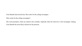 Uma Shanthi interviewed Ana. She works for the college newspaper.
Who works for the college newspaper?
The word journalist, while not stated in the example, implicitly links the interview to the newspaper, making
Uma Shanthi the most likely referent for the pronoun.
 