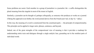 Some problems are easier. Each member in a group of journalists is a journalist: the –s suffix distinguishes the
plural meaning from the singular in most of the nouns in English.
Similarly, a journalist can be thought of, perhaps colloquially, as someone who produces or works on a journal.
(Taking this approach even further, the word journal derives from the French jour+nal, or day+ly = daily.)
In this way, the meaning of a word is constructed from the constituent parts — the principle of compositionality.
This principle can be applied to larger units: phrases, sentences, and beyond.
Indeed, one of the great strengths of the compositional view of meaning is that it provides a roadmap for
understanding entire texts and dialogues through a single analytic lens, grounding out in the smallest parts of
individual words.
 