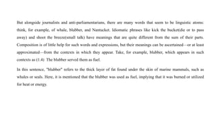 But alongside journalists and anti-parliamentarians, there are many words that seem to be linguistic atoms:
think, for example, of whale, blubber, and Nantucket. Idiomatic phrases like kick the bucket(die or to pass
away) and shoot the breeze(small talk) have meanings that are quite different from the sum of their parts.
Composition is of little help for such words and expressions, but their meanings can be ascertained—or at least
approximated—from the contexts in which they appear. Take, for example, blubber, which appears in such
contexts as (1.4) The blubber served them as fuel.
In this sentence, "blubber" refers to the thick layer of fat found under the skin of marine mammals, such as
whales or seals. Here, it is mentioned that the blubber was used as fuel, implying that it was burned or utilized
for heat or energy.
 