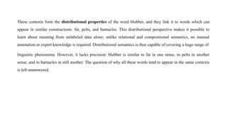 These contexts form the distributional properties of the word blubber, and they link it to words which can
appear in similar constructions: fat, pelts, and barnacles. This distributional perspective makes it possible to
learn about meaning from unlabeled data alone; unlike relational and compositional semantics, no manual
annotation or expert knowledge is required. Distributional semantics is thus capable of covering a huge range of
linguistic phenomena. However, it lacks precision: blubber is similar to fat in one sense, to pelts in another
sense, and to barnacles in still another. The question of why all these words tend to appear in the same contexts
is left unanswered.
 
