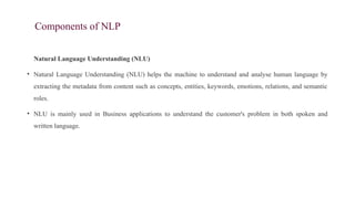 Components of NLP
Natural Language Understanding (NLU)
• Natural Language Understanding (NLU) helps the machine to understand and analyse human language by
extracting the metadata from content such as concepts, entities, keywords, emotions, relations, and semantic
roles.
• NLU is mainly used in Business applications to understand the customer's problem in both spoken and
written language.
 