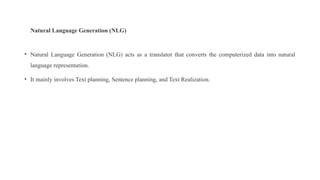Natural Language Generation (NLG)
• Natural Language Generation (NLG) acts as a translator that converts the computerized data into natural
language representation.
• It mainly involves Text planning, Sentence planning, and Text Realization.
 