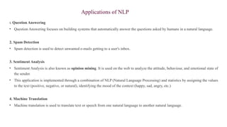 Applications of NLP
1. Question Answering
• Question Answering focuses on building systems that automatically answer the questions asked by humans in a natural language.
2. Spam Detection
• Spam detection is used to detect unwanted e-mails getting to a user's inbox.
3. Sentiment Analysis
• Sentiment Analysis is also known as opinion mining. It is used on the web to analyze the attitude, behaviour, and emotional state of
the sender.
• This application is implemented through a combination of NLP (Natural Language Processing) and statistics by assigning the values
to the text (positive, negative, or natural), identifying the mood of the context (happy, sad, angry, etc.)
4. Machine Translation
• Machine translation is used to translate text or speech from one natural language to another natural language.
 