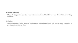 5. Spelling correction
• Microsoft Corporation provides word processor software like MS-word and PowerPoint for spelling
correction.
6. Chatbot
• Implementing the Chatbot is one of the important applications of NLP. It is used by many companies to
provide customer chat services.
 