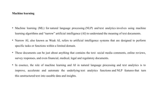 Machine learning
• Machine learning (ML) for natural language processing (NLP) and text analytics involves using machine
learning algorithms and “narrow” artificial intelligence (AI) to understand the meaning of text documents.
• Narrow AI, also known as Weak AI, refers to artificial intelligence systems that are designed to perform
specific tasks or functions within a limited domain.
• These documents can be just about anything that contains the text: social media comments, online reviews,
survey responses, and even financial, medical, legal and regulatory documents.
• In essence, the role of machine learning and AI in natural language processing and text analytics is to
improve, accelerate and automate the underlying text analytics functions and NLP features that turn
this unstructured text into useable data and insights.
 