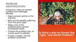 PROBLEM
IDENTIFICATION
Using your notes on growth
outlook and challenges
identify:
• Gaps and pain points in the
industry
• Who are the people suffering
from this pain/ gap?
• Make a list of the
problems/pain points/
unresolved needs
• Choose the problem you, as
a team want to address.
• Create a simple, concise
problem statement
Is there a way to choose the
right, ‘real-world’ Problem?
 