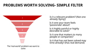 PROBLEMS WORTH SOLVING- SIMPLE FILTER
Is it a relevant problem? (Not one
already ‘dying’)
2
3
4
1
5
Is it one your team feels
‘passionate’ about?
Is it one that matters to many
people or companies?
Is it highly painful or highly
desirable to solve?
Is it that has not been solved may
time already? (Has real demand)
The ‘real-world’ problem we want to
solve
 