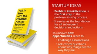 STARTUP IDEAS
• Problem identification is
the first step in the
problem-solving process.
• It serves as the foundation
for all subsequent
decisions and actions.
To uncover new
opportunities, learn to:
• Challenge assumptions
• Ask critical questions
about why things are the
way they are
 