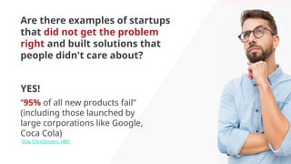Are there examples of startups
that did not get the problem
right and built solutions that
people didn't care about?
“95% of all new products fail”
(including those launched by
large corporations like Google,
Coca Cola)
Clay Christensen, HBS
YES!
 