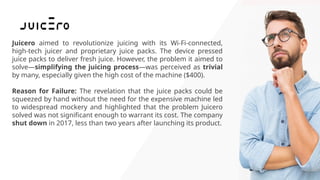 Juicero aimed to revolutionize juicing with its Wi-Fi-connected,
high-tech juicer and proprietary juice packs. The device pressed
juice packs to deliver fresh juice. However, the problem it aimed to
solve—simplifying the juicing process—was perceived as trivial
by many, especially given the high cost of the machine ($400).
Reason for Failure: The revelation that the juice packs could be
squeezed by hand without the need for the expensive machine led
to widespread mockery and highlighted that the problem Juicero
solved was not significant enough to warrant its cost. The company
shut down in 2017, less than two years after launching its product.
 
