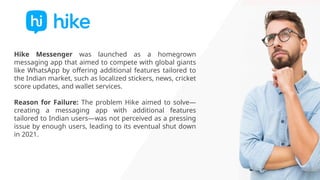 Hike Messenger was launched as a homegrown
messaging app that aimed to compete with global giants
like WhatsApp by offering additional features tailored to
the Indian market, such as localized stickers, news, cricket
score updates, and wallet services.
Reason for Failure: The problem Hike aimed to solve—
creating a messaging app with additional features
tailored to Indian users—was not perceived as a pressing
issue by enough users, leading to its eventual shut down
in 2021.
 