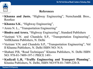 Shri Vile Parle Kelavani Mandal’s Institute of Technology, Dhule
Department of Civil Engineering
References
• Khanna and Justo, “Highway Engineering”, Nemchand& Bros.,
Roorkee
• Khanna S.K., “Highway Engineering”,
• Arora N. L., “Transportation Engineering”
• Bindra and Arora, “Highway Engineering”, Standard Publishers
• Vazirani V.N. and Chandola S.P., “Transportation Engineering”,
VolIKhanna Publishers, N. Delhi
• Vazirani V.N. and Chandola S.P., “Transportation Engineering”, Vol
II Khanna Publishers, N. Delhi ISBN NO: N/A
• Shahani P.B, “Road Techniques” Khanna Publishers, N. Delhi ISBN
NO: 978-81-7409-197-1 PRICE 149/-
• Kadiyali L.R, “Traffic Engineering and Transport Planning”,
Khanna Publishers, N. Delhi, ISBN NO:978-81-7409-220-X
 