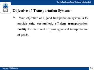 Shri Vile Parle Kelavani Mandal’s Institute of Technology, Dhule
Department of Civil Engineering
Objective of Transportation System:-
 Main objective of a good transportation system is to
provide safe, economical, efficient transportation
facility for the travel of passengers and transportation
of goods.
15
 