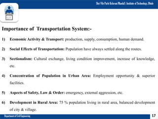 Shri Vile Parle Kelavani Mandal’s Institute of Technology, Dhule
Department of Civil Engineering
Importance of Transportation System:-
1) Economic Activity & Transport: production, supply, consumption, human demand.
2) Social Effects of Transportation: Population have always settled along the routes.
3) Sectionalism: Cultural exchange, living condition improvement, increase of knowledge,
etc.
4) Concentration of Population in Urban Area: Employment opportunity & superior
facilities.
5) Aspects of Safety, Law & Order: emergency, external aggression, etc.
6) Development in Rural Area: 75 % population living in rural area, balanced development
of city & village.
17
 