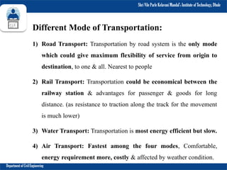 Shri Vile Parle Kelavani Mandal’s Institute of Technology, Dhule
Department of Civil Engineering
Different Mode of Transportation:
1) Road Transport: Transportation by road system is the only mode
which could give maximum flexibility of service from origin to
destination, to one & all. Nearest to people
2) Rail Transport: Transportation could be economical between the
railway station & advantages for passenger & goods for long
distance. (as resistance to traction along the track for the movement
is much lower)
3) Water Transport: Transportation is most energy efficient but slow.
4) Air Transport: Fastest among the four modes, Comfortable,
energy requirement more, costly & affected by weather condition.
 
